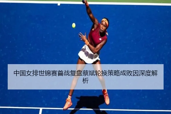 中国女排世锦赛首战复盘蔡斌轮换策略成败因深度解析